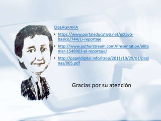 CIBERGRAFÍA
• https://www.portaleducativo.net/octavo-
basico/744/El-reportaje
• http://www.authorstream.com/Presentation/elita
mar-1548903-el-reportaje/
• http://papeldigital.info/ltrep/2011/10/29/01/pagi
nas/005.pdf
Gracias por su atención
 