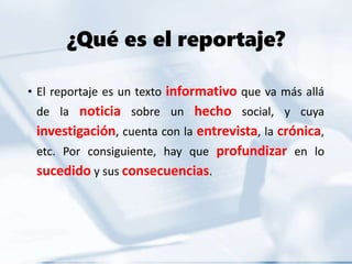 ¿Qué es el reportaje?
• El reportaje es un texto informativo que va más allá
de la noticia sobre un hecho social, y cuya
investigación, cuenta con la entrevista, la crónica,
etc. Por consiguiente, hay que profundizar en lo
sucedido y sus consecuencias.
 