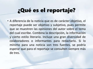 ¿Qué es el reportaje?
• A diferencia de la noticia que es de carácter objetivo, el
reportaje puede ser objetivo y subjetivo, pues permite
que se muestren las opiniones del autor sobre el tema
del cual escribe. Combina la descripción, la información
y cierto estilo literario. Incluye una gran diversidad de
colaboradores o informantes para redactarlo. Si lo
mínimo para una noticia son tres fuentes, se podría
esperar que para el reportaje se consulten siempre más
de tres.
 