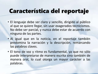 Característica del reportaje
• El lenguaje debe ser claro y sencillo, dirigido al público
al que se quiere llegar, sin usar exagerados tecnicismos.
No debe ser parcial, y nunca debe estar de acuerdo con
ninguna de las partes.
• Al igual que en la noticia, en el reportaje también
predomina la narración y la descripción, remarcando
las palabras claves.
• El tono de voz y ritmo es fundamental, ya que no sólo
puede interpretarse de manera escrita sino también de
manera oral, lo cual otorga un mayor carácter a las
palabras.
 