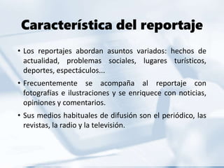 Característica del reportaje
• Los reportajes abordan asuntos variados: hechos de
actualidad, problemas sociales, lugares turísticos,
deportes, espectáculos...
• Frecuentemente se acompaña al reportaje con
fotografías e ilustraciones y se enriquece con noticias,
opiniones y comentarios.
• Sus medios habituales de difusión son el periódico, las
revistas, la radio y la televisión.
 