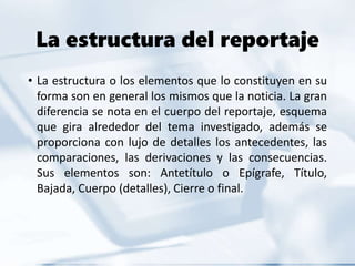 La estructura del reportaje
• La estructura o los elementos que lo constituyen en su
forma son en general los mismos que la noticia. La gran
diferencia se nota en el cuerpo del reportaje, esquema
que gira alrededor del tema investigado, además se
proporciona con lujo de detalles los antecedentes, las
comparaciones, las derivaciones y las consecuencias.
Sus elementos son: Antetítulo o Epígrafe, Título,
Bajada, Cuerpo (detalles), Cierre o final.
 