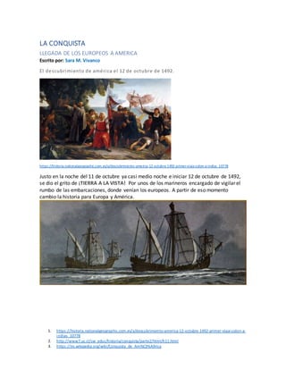 1. https://historia.nationalgeographic.com.es/a/descubrimiento-america-12-octubre-1492-primer-viaje-colon-a-
indias_10778
2. http://www7.uc.cl/sw_educ/historia/conquista/parte2/html/h11.html
3. https://es.wikipedia.org/wiki/Conquista_de_Am%C3%A9rica
LA CONQUISTA
LLEGADA DE LOS EUROPEOS A AMERICA
Escrito por: Sara M. Vivanco
El descubrimiento de américa el 12 de octubre de 1492.
https://historia.nationalgeographic.com.es/a/descubrimiento-america-12-octubre-1492-primer-viaje-colon-a-indias_10778
Justo en la noche del 11 de octubre ya casi medio noche e iniciar 12 de octubre de 1492,
se dio el grito de ¡TIERRA A LA VISTA! Por unos de los marineros encargado de vigilar el
rumbo de las embarcaciones, donde venían los europeos. A partir de eso momento
cambio la historia para Europa y América.
 