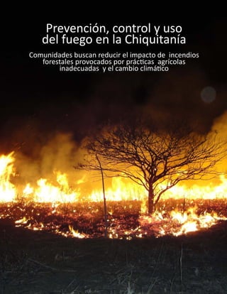 1
Prevención, control y uso
del fuego en la Chiquitanía
Comunidades buscan reducir el impacto de incendios
forestales provocados por prácticas agrícolas
inadecuadas y el cambio climático
 