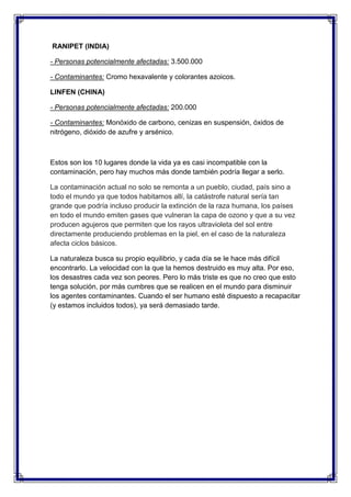 RANIPET (INDIA)
- Personas potencialmente afectadas: 3.500.000
- Contaminantes: Cromo hexavalente y colorantes azoicos.
LINFEN (CHINA)
- Personas potencialmente afectadas: 200.000
- Contaminantes: Monóxido de carbono, cenizas en suspensión, óxidos de
nitrógeno, dióxido de azufre y arsénico.
Estos son los 10 lugares donde la vida ya es casi incompatible con la
contaminación, pero hay muchos más donde también podría llegar a serlo.
La contaminación actual no solo se remonta a un pueblo, ciudad, país sino a
todo el mundo ya que todos habitamos allí, la catástrofe natural sería tan
grande que podría incluso producir la extinción de la raza humana, los países
en todo el mundo emiten gases que vulneran la capa de ozono y que a su vez
producen agujeros que permiten que los rayos ultravioleta del sol entre
directamente produciendo problemas en la piel, en el caso de la naturaleza
afecta ciclos básicos.
La naturaleza busca su propio equilibrio, y cada día se le hace más difícil
encontrarlo. La velocidad con la que la hemos destruido es muy alta. Por eso,
los desastres cada vez son peores. Pero lo más triste es que no creo que esto
tenga solución, por más cumbres que se realicen en el mundo para disminuir
los agentes contaminantes. Cuando el ser humano esté dispuesto a recapacitar
(y estamos incluidos todos), ya será demasiado tarde.
 