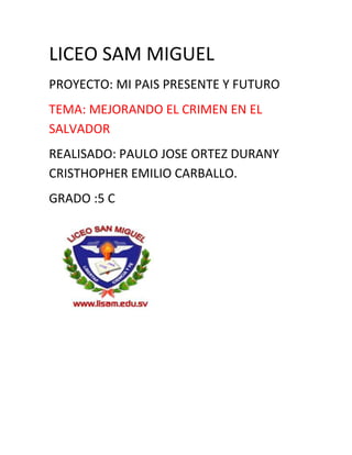 LICEO SAM MIGUEL <br />PROYECTO: MI PAIS PRESENTE Y FUTURO<br />TEMA: MEJORANDO EL CRIMEN EN EL SALVADOR<br />REALISADO: PAULO JOSE ORTEZ DURANY CRISTHOPHER EMILIO CARBALLO.<br />GRADO :5 C<br />Crimen en el salvador.<br />El crimen en el salvador es mas grande cada vez por que la violencia en las casa es mas.ejemplo<br />La mafia en el salvador es intensa y cad avez hay mas victimas muertas por el hecho de la violencia.<br />En el salvador la policia trata de que que la violencia disminulla.ejmplo<br />El crimen en el salvador es muy mal.por eso los soldados junto los policias cuidan las calles de el salvador.<br /> <br />El crimen organizado en el salvador es fatal es igual enotros paises.ejemplo del crimen en el salvador:los robos,las muertes.<br />