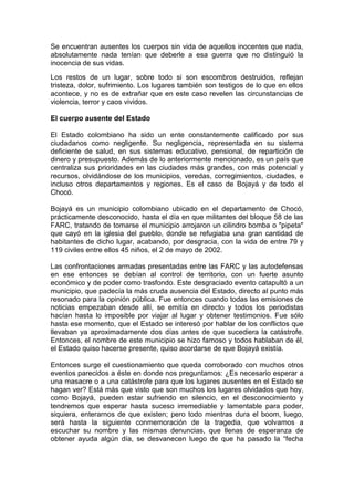 Se encuentran ausentes los cuerpos sin vida de aquellos inocentes que nada,
absolutamente nada tenían que deberle a esa guerra que no distinguió la
inocencia de sus vidas.
Los restos de un lugar, sobre todo si son escombros destruidos, reflejan
tristeza, dolor, sufrimiento. Los lugares también son testigos de lo que en ellos
acontece, y no es de extrañar que en este caso revelen las circunstancias de
violencia, terror y caos vividos.

El cuerpo ausente del Estado

El Estado colombiano ha sido un ente constantemente calificado por sus
ciudadanos como negligente. Su negligencia, representada en su sistema
deficiente de salud, en sus sistemas educativo, pensional, de repartición de
dinero y presupuesto. Además de lo anteriormente mencionado, es un país que
centraliza sus prioridades en las ciudades más grandes, con más potencial y
recursos, olvidándose de los municipios, veredas, corregimientos, ciudades, e
incluso otros departamentos y regiones. Es el caso de Bojayá y de todo el
Chocó.

Bojayá es un municipio colombiano ubicado en el departamento de Chocó,
prácticamente desconocido, hasta el día en que militantes del bloque 58 de las
FARC, tratando de tomarse el municipio arrojaron un cilindro bomba o "pipeta"
que cayó en la iglesia del pueblo, donde se refugiaba una gran cantidad de
habitantes de dicho lugar, acabando, por desgracia, con la vida de entre 79 y
119 civiles entre ellos 45 niños, el 2 de mayo de 2002.

Las confrontaciones armadas presentadas entre las FARC y las autodefensas
en ese entonces se debían al control de territorio, con un fuerte asunto
económico y de poder como trasfondo. Este desgraciado evento catapultó a un
municipio, que padecía la más cruda ausencia del Estado, directo al punto más
resonado para la opinión pública. Fue entonces cuando todas las emisiones de
noticias empezaban desde allí, se emitía en directo y todos los periodistas
hacían hasta lo imposible por viajar al lugar y obtener testimonios. Fue sólo
hasta ese momento, que el Estado se interesó por hablar de los conflictos que
llevaban ya aproximadamente dos días antes de que sucediera la catástrofe.
Entonces, el nombre de este municipio se hizo famoso y todos hablaban de él,
el Estado quiso hacerse presente, quiso acordarse de que Bojayá existía.

Entonces surge el cuestionamiento que queda corroborado con muchos otros
eventos parecidos a éste en donde nos preguntamos: ¿Es necesario esperar a
una masacre o a una catástrofe para que los lugares ausentes en el Estado se
hagan ver? Está más que visto que son muchos los lugares olvidados que hoy,
como Bojayá, pueden estar sufriendo en silencio, en el desconocimiento y
tendremos que esperar hasta suceso irremediable y lamentable para poder,
siquiera, enterarnos de que existen; pero todo mientras dura el boom, luego,
será hasta la siguiente conmemoración de la tragedia, que volvamos a
escuchar su nombre y las mismas denuncias, que llenas de esperanza de
obtener ayuda algún día, se desvanecen luego de que ha pasado la “fecha
 