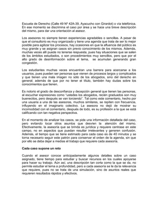 Escuela de Derecho (Calle 49 Nº 42A-39, Ayacucho con Girardot) o vía telefónica.
En ese momento se discrimina el caso por área y se hace una breve descripción
del mismo, para dar una orientación al asesor.

Los asesores no siempre tienen experiencias agradables o sencillas. A pesar de
que el consultorio es muy organizado y tiene una agenda que trata de ser lo mejor
posible para agilizar los procesos, hay ocasiones en que la afluencia del público es
muy grande y se asignan casos sin previo conocimiento de los mismos. Además,
muchas veces allí puede no tenerse respuesta, pues hay situaciones que se salen
de los ámbitos estudiados, o son procedimientos muy sencillos, pero que por el
alto grado de desinformación sobre el tema, se acumulan generando gran
congestión.

Los estudiantes muchas veces encuentran una barrera para acercarse a los
usuarios, pues pueden ser personas que vienen de procesos largos y complicados
y que tienen una mala imagen no sólo de los abogados, sino del derecho en
general; además de que por no tener el título, también hay dudas sobre los
conocimientos que tienen.

Es notorio el grado de desconfianza y decepción general que tienen las personas,
al escuchar expresiones como “ustedes los abogados, recién graduados son muy
buenecitos, pero después se van torciendo”. Tal como este comentario, hecho por
una usuaria a una de las asesoras, muchos similares, se repiten con frecuencia,
influyendo en el imaginario colectivo. La asesora no dejó de mostrar su
incomodidad con el comentario, después de todo, es su profesión a la que se está
calificando con tan negativa perspectiva.

En el momento de analizar los casos, se pide una información detallada del caso,
pero evitando tocar otros asuntos que desvíen la atención del mismo.
Efectivamente, la asesoría que se brinda es jurídica y requiere centrase en este
campo, no en aspectos que puedan resultar irrelevantes y generen confusión.
Además, el tiempo que se tiene estimado para cada caso es de 40 minutos y se
torna necesario seguir este patrón para conservar el orden de la agenda, sin que
por ello se deba dejar a medias el trabajo que requiere cada asesoría.

Cada caso supone un reto

Cuando el asesor conoce anticipadamente algunos detalles sobre un caso
asignado, tiene tiempo para estudiar y buscar recursos en los cuales apoyarse
para hacer su trabajo. Aún así, una descripción tan corta como la que se da, no
permite estudiar el tema a profundidad, pero a cada asesoría se le da la relevancia
que requiere, pues no se trata de una simulación, sino de asuntos reales que
requieren resultados rápidos y efectivos.
 