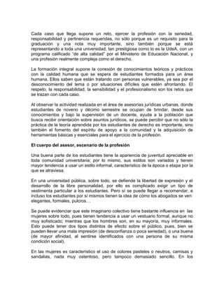 Cada caso que llega supone un reto, ejercer la profesión con la seriedad,
responsabilidad y pertinencia requeridas, no sólo porque es un requisito para la
graduación y una nota muy importante, sino también porque se está
representando a toda una universidad, tan prestigiosa como lo es la UdeA, con un
programa calificado “de alta calidad” por el Ministerio de Educación Nacional, y
una profesión realmente compleja como el derecho.

La formación integral supone la conexión de conocimientos teóricos y prácticos
con la calidad humana que se espera de estudiantes formados para un área
humana. Ellos saben que están tratando con personas vulnerables, ya sea por el
desconocimiento del tema o por situaciones difíciles que estén afrontando. El
respeto, la responsabilidad, la sensibilidad y el profesionalismo son los retos que
se trazan con cada caso.

Al observar la actividad realizada en el área de asesorías jurídicas urbanas, donde
estudiantes de noveno y décimo semestre se ocupan de brindar, desde sus
conocimientos y bajo la supervisión de un docente, ayuda a la población que
busca recibir orientación sobre asuntos jurídicos, se puede percibir que no sólo la
práctica de la teoría aprendida por los estudiantes de derecho es importante, sino
también el fomento del espíritu de apoyo a la comunidad y la adquisición de
herramientas básicas y esenciales para el ejercicio de la profesión.

El cuerpo del asesor, escenario de la profesión

Una buena parte de los estudiantes tiene la apariencia de juventud apreciable en
toda comunidad universitaria; por lo mismo, sus estilos son variados y tienen
mayor tendencia a usar un estilo informal, característico de la época o etapa por la
que se atraviesa.

En una universidad pública, sobre todo, se defiende la libertad de expresión y el
desarrollo de la libre personalidad, por ello es complicado exigir un tipo de
vestimenta particular a los estudiantes. Pero sí se puede llegar a recomendar, e
incluso los estudiantes por sí mismos tienen la idea de cómo los abogados se ven:
elegantes, formales, pulcros…

Se puede evidenciar que este imaginario colectivo tiene bastante influencia en las
mujeres sobre todo, pues tienen tendencia a usar un vestuario formal, aunque no
muy sofisticado; mientras que los hombres son, en su mayoría, muy informales.
Esto puede tener dos tipos distintos de efecto sobre el público, pues, bien se
pueden llevar una mala impresión (de desconfianza o poca seriedad), o una buena
(de mayor afinidad, al sentirse identificados con una persona de su misma
condición social).

En las mujeres es característico el uso de colores pasteles o neutros, camisas y
sandalias, nada muy ostentoso, pero tampoco demasiado sencillo. En los
 
