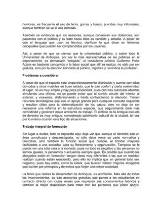 hombres, es frecuente el uso de tenis, gorras y busos, prendas muy informales,
aunque también se ve el uso camisas.

También se evidencia que los asesores, aunque conservan sus distancias, son
pacientes con el público y su trato hacia ellos es cándido y amable. A pesar de
que el lenguaje que usan es técnico, clarifican lo que dicen en términos
coloquiales que puedan ser comprendidos por los usuarios.

Así, a pesar de que se piensa que la universidad pública, y sobre todo la
Universidad de Antioquia, por ser la más representativa de las públicas en el
departamento, es demasiado “relajada”, el consultorio jurídico Guillermo Peña
Alzate es bastante concurrido y la labor social que allí se realiza, no sólo por ser
gratuita, sino por la atención brindada al público, dignifica y reivindica la profesión.

Problemas a considerar

A pesar de que el espacio está proporcionadamente distribuido y cuenta con sillas
cómodas y otros muebles en buen estado, que le dan confort y cierta solemnidad
al lugar, no es muy amplio y hay poca privacidad, pues con tres cubículos abiertos
simulando una oficina, no se puede evitar que el sonido circule del interior al
exterior, y viceversa, distorsionando y hasta confundiendo la atención. Tienen
recursos tecnológicos que son un apoyo grande para cualquier consulta requerida
y resultan útiles para la sistematización de los casos; pero no deja de ser
necesaria una reforma en la estructura espacial, que seguramente dará más
comodidad y generará mejor ambiente de trabajo. El edificio de la Antigua escuela
de derecho es muy antiguo, considerado patrimonio cultural de la ciudad, tal vez
por lo mismo ocurran este tipo de situaciones.

Trabajo integral de formación

Sin lugar a dudas, todo lo expuesto aquí deja ver que aunque el derecho sea un
área complicada y desprestigiada, no sólo debe verse su parte normativa y
coercitiva, sino también la función social que cumple, al brindar mayores
facilidades a una sociedad para su florecimiento y organización. Tampoco se le
puede ver una sóla cara a la moneda, pues no todo es negativo y las personas no
somos iguales, ni pensamos o actuamos siempre igual. Es posible que cuando los
abogados están en formación tengan ideas muy diferentes a las que en realidad
realizan cuando están ejerciendo, pero ello no implica que en general todo sea
negativo, pues hay entes, como la UdeA, que buscan formar mejores abogados
que luchen por principios y derechos que forjen una mejor sociedad.

La labor que realiza la Universidad de Antioquia, es admirable. Más allá de todos
los inconvenientes, se dan asesorías gratuitas que ponen a los estudiantes en
contacto directo con casos reales que requieren sus conocimientos teóricos y
también la mejor disposición para tratar con las personas que piden apoyo,
 
