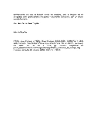 reivindicando, no sólo la función social del derecho, sino la imagen de los
abogados como profesionales integrales y altamente calificados, con un amplio
sentido humano.

Por: Ana De La Pava Trujillo



BIBLIOGRAFÍA



FINOL, José Enrique y FINOL, David Enrique. DISCURSO, ISOTOPÍA Y NEO-
NARCISISMO: CONTRIBUCIÓN A UNA SEMIÓTICA DEL CUERPO. [en línea].
En: Telos. Vol. 10. No. 3. 2008; pp. 383-402. Disponible en:
[www.joseenriquefinol.com/images/stories/pdf/telos_semiotica_del_cuerpo.pdf].
Fecha de consulta: (3, febrero, 2013). ISSN: 1317-0570.
 