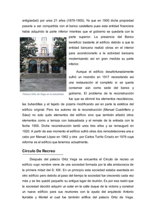 Palacio Ortíz de Vega en la actualidad
antigüedad) por unos 21 años (1879-1900). Ya que en 1900 dicha propiedad
pasaría a ser compartida con el banco castellano pues esta entidad financiera
había adquirido la parte inferior mientras que el gobierno se quedaría con la
parte superior. La presencia del Banco
beneficio bastante al edificio debido a que la
entidad bancaria realizó obras en el interior
para acondicionarlo a la actividad bancaria
modernizando así en gran medida su parte
inferior.
Aunque el edificio desafortunadamente
sufrió un incendio en 1917 necesitando así
una restauración al completo si se quería
conservar aún como sede del banco y
gobierno. El problema de la reconstrucción
fue que se eliminó los elementos neoclásicos,
las buhardillas y el tejado de pizarra modificando así en parte la estética del
edificio original. Pero los autores de la reconstrucción (Manuel Cuadrillero y
Sáez) no solo quito elementos del edificio sino que también añadió otros
elementos como a terraza con balaustrada y el remate de la entrada con la
fecha 1900. Dicha reconstrucción tardó unos tres años y se reinauguró en
1920. A partir de ese momento el edificio sufrió otras dos remodelaciones una a
cabo por Manuel López en 1962 y otra por Carlos Turiño Criado en 1976 cuya
reforma es el edificio que tenemos actualmente.
Círculo De Recreo
Después del palacio Ortiz Vega se encuentra el Círculo de recreo un
edificio cuyo nombre viene de una sociedad formada por la alta aristocracia de
la primera mitad del S: XIX. En un principio esta sociedad estaba asentada en
otro edificio pero debido al paso del tiempo la sociedad fue creciendo cada vez
más y se les quedó pequeño su antiguo lugar de reunión. Es por esa razón que
la sociedad decidió adquirir un solar en la calle duque de la victoria y construir
un nuevo edificio para sus reuniones con la ayuda del arquitecto Antonio
Iturralde y Montel el cual fue también artífice del palacio Ortiz de Vega.
 