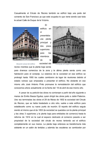 Fotrografía del antiguo Círculo de RecreoSituación actual del edificio
Casualmente el Círculo de Recreo también se edificó bajo una parte del
convento de San Francisco ya que este ocupaba lo que viene siendo casi toda
la actual Calle de Duque de la Victoria.
El
edificio en
sí
presentaba
una planta
principal y
dos pisos
superiores
para los
miembros
de la
sociedad del
recreo mientras que la planta baja servía
para diversos comercios de la zona y la última planta servía como una
habitación para el conserje. La estancia de la sociedad en ese edificio se
prolongó hasta 1900 los cuales cambiaron de lugar de reuniones debido al
estado ruinoso que empezaba a presentar el edificio. No obstante en ese
mismo año José Antonio Pinto promueve la remodelación del edificio que
conocemos ahora actualmente en la fecha del 18 de abril de ese mismo año.
A pesar de su petición las obras no comienzan a partir del año siguiente a
manos de Emilio Baeza Eguiluz, quien dirigió las obras junto a Julián Palacios.
Una vez terminadas las obras el 29 de Marzo de 1902 la sociedad del Círculo
de Recreo, que se había trasladado a otro sitio, vuelve a este edificio para
establecerlo como su nuevo punto de reunión. El reparto del edificio seguía
siendo el mismo que el de 1853 (la sociedad se quedaba con la planta principal
y las otras 3 superiores y la planta baja para entidades de comercio) hasta la
reforma de 1914 en la cual el espacio dedicado al comercio pasaría a ser
propiedad de la sociedad del círculo de recreo teniendo así el edificio
completamente en sus manos. La planta baja entonces se transformaría más
adelante en un salón de tertulias y además las escaleras se cambiarían por
 