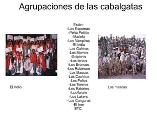 Agrupaciones de las cabalgatas Están: -Las Espumas -Peña Peñita -Marielo -Los Vampiros -El Indio -Las Galeras -Los Momos -Scipionis -Los tercos -Los Broncos -Los Robinson -Los Mascas -Los Cachitos -Los Pollos -Los Toreros -Los Ratones -Lucifarum -Los Lakers - Los Canguros -El tren ETC. El indio Los mascas 