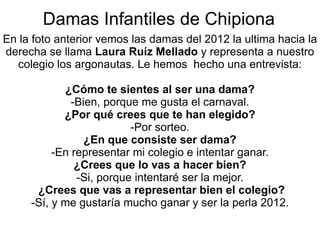 Damas Infantiles de Chipiona En la foto anterior vemos las damas del 2012 la ultima hacia la derecha se llama  Laura Ruíz Mellado  y representa a nuestro colegio los argonautas. Le hemos  hecho una entrevista: ¿Cómo te sientes al ser una dama? -Bien, porque me gusta el carnaval. ¿Por qué crees que te han elegido? -Por sorteo. ¿En que consiste ser dama? -En representar mi colegio e intentar ganar. ¿Crees que lo vas a hacer bien? -Si, porque intentaré ser la mejor. ¿ Crees que vas a representar bien el colegio? -Sí, y me gustaría mucho ganar y ser la perla 2012. 