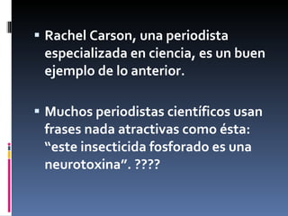 Rachel Carson, una periodista especializada en ciencia, es un buen ejemplo de lo anterior.  Muchos periodistas científicos usan frases nada atractivas como ésta:  “este insecticida fosforado es una neurotoxina”. ???? 