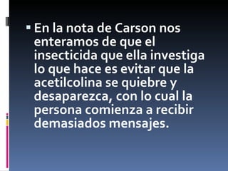 En la nota de Carson nos enteramos de que el insecticida que ella investiga lo que hace es evitar que la acetilcolina se quiebre y desaparezca, con lo cual la persona comienza a recibir demasiados mensajes.  