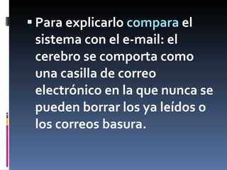 Para explicarlo  compara  el sistema con el e-mail: el cerebro se comporta como una casilla de correo electrónico en la que nunca se pueden borrar los ya leídos o los correos basura.  