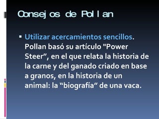Consejos de Pollan Utilizar acercamientos sencillos . Pollan basó su artículo "Power Steer”, en el que relata la historia de la carne y del ganado criado en base a granos, en la historia de un animal: la “biografía” de una vaca.  