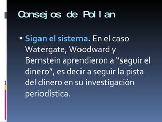 Consejos de Pollan Sigan el sistema .  En el caso Watergate, Woodward y Bernstein aprendieron a “seguir el dinero”, es decir a seguir la pista del dinero en su investigación periodística.  