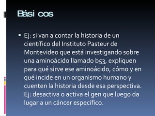 Básicos Ej: si van a contar la historia de un científico del Instituto Pasteur de Montevideo que está investigando sobre una aminoácido llamado b53, expliquen para qué sirve ese aminoácido, cómo y en qué incide en un organismo humano y cuenten la historia desde esa perspectiva. Ej: desactiva o activa el gen que luego da lugar a un cáncer específico. 
