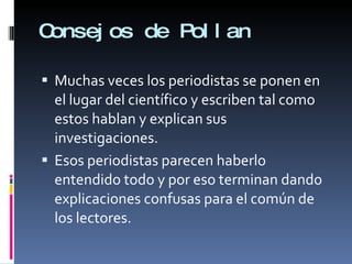 Consejos de Pollan Muchas veces los periodistas se ponen en el lugar del científico y escriben tal como estos hablan y explican sus investigaciones.  Esos periodistas parecen haberlo entendido todo y por eso terminan dando explicaciones confusas para el común de los lectores. 