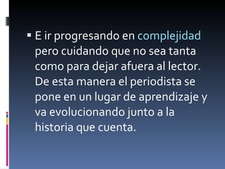 E ir progresando en  complejidad  pero cuidando que no sea tanta como para dejar afuera al lector. De esta manera el periodista se pone en un lugar de aprendizaje y va evolucionando junto a la historia que cuenta. 