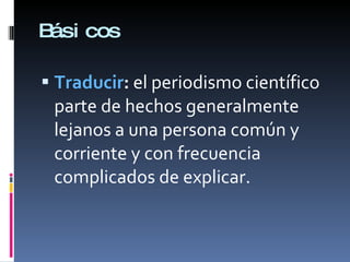 Básicos Traducir :  el periodismo científico parte de hechos generalmente lejanos a una persona común y corriente y con frecuencia complicados de explicar. 