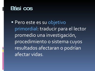 Básicos Pero este es su  objetivo primordial : traducir para el lector promedio una investigación, procedimiento o sistema cuyos resultados afectaran o podrían afectar vidas . 