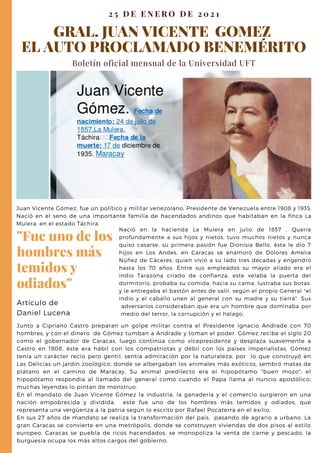 GRAL. JUAN VICENTE GOMEZ
EL AUTO PROCLAMADO BENEMÉRITO
Boletín oficial mensual de la Universidad UFT
2 5 D E E N E R O D E 2 0 2 1
Junto a Cipriano Castro preparan un golpe militar contra el Presidente Ignacio Andrade con 70
hombres, y con el dinero de Gómez tumban a Andrade y toman el poder. Gómez recibe el siglo 20
como el gobernador de Caracas, luego continúa como vicepresidente y desplaza suavemente a
Castro en 1908, éste era hábil con los compatriotas y débil con los países imperialistas. Gómez
tenía un carácter recio pero gentil, sentía admiración por la naturaleza, por lo que construyó en
Las Delicias un jardín zoológico; donde se albergaban los animales más exóticos, sembró matas de
plátano en el camino de Maracay, Su animal predilecto era el hipopótamo "buen mozo"; el
hipopótamo respondia al llamado del general como cuando el Papa llama al nuncio apostólico,
muchas leyendas lo pintan de monstruo.
En el mandato de Juan Vicente Gómez la industria, la ganadería y el comercio surgieron en una
nación empobrecida y dividida, este fue uno de los hombres más temidos y odiados, que
representa una vergüenza a la patria según lo escrito por Rafael Pocaterra en el exilio.
En sus 27 años de mandato se realiza la transformación del país, pasando de agrario a urbano. La
gran Caracas se convierte en una metrópolis, donde se construyen viviendas de dos pisos al estilo
europeo, Caracas se puebla de ricos hacendados, se monopoliza la venta de carne y pescado, la
burguesía ocupa los más altos cargos del gobierno,
"Fue uno de los
hombres más
temidos y
odiados"
Artículo de
Daniel Lucena
Nació en la hacienda La Mulera en julio de 1857 , Quería
profundamente a sus hijos y nietos, tuvo muchos nietos y nunca
quiso casarse, su primera pasión fue Dionisia Bello, ésta le dio 7
hijos en Los Andes, en Caracas se enamoró de Dolores Amelia
Núñez de Cáceres, quien vivió a su lado tres décadas y engendró
hasta los 70 años. Entre sus empleados su mayor aliado era el
indio Tarazona criado de confianza, este velaba la puerta del
dormitorio, probaba su comida, hacia su cama, lustraba sus botas,
y le entregaba el bastón antes de salir, según el propio General "el
indio y el caballo unen al general con su madre y su tierra". Sus
adversarios consideraban que era un hombre que dominaba por
medio del terror, la corrupción y el halago,
Juan Vicente Gómez, fue un político y militar venezolano, Presidente de Venezuela entre 1908 y 1935.
Nació en el seno de una importante familia de hacendados andinos que habitaban en la finca La
Mulera, en el estado Táchira.
 