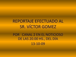 REPORTAJE EFECTUADO AL SR. VÍCTOR GOMEZ POR   CANAL 2 EN EL NOTICIOSO DE LAS 20.00 HS., DEL DÍA 13-10-09 