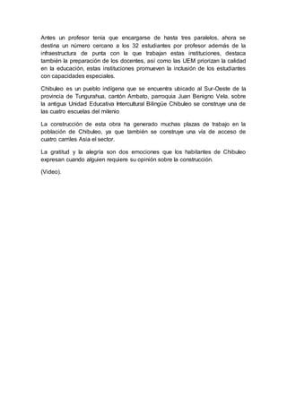 Antes un profesor tenía que encargarse de hasta tres paralelos, ahora se
destina un número cercano a los 32 estudiantes por profesor además de la
infraestructura de punta con la que trabajan estas instituciones, destaca
también la preparación de los docentes, así como las UEM priorizan la calidad
en la educación, estas instituciones promueven la inclusión de los estudiantes
con capacidades especiales.
Chibuleo es un pueblo indígena que se encuentra ubicado al Sur-Oeste de la
provincia de Tungurahua, cantón Ambato, parroquia Juan Benigno Vela. sobre
la antigua Unidad Educativa Intercultural Bilingüe Chibuleo se construye una de
las cuatro escuelas del milenio
La construcción de esta obra ha generado muchas plazas de trabajo en la
población de Chibuleo, ya que también se construye una vía de acceso de
cuatro carriles Asia el sector.
La gratitud y la alegría son dos emociones que los habitantes de Chibuleo
expresan cuando alguien requiere su opinión sobre la construcción.
(Video).
 