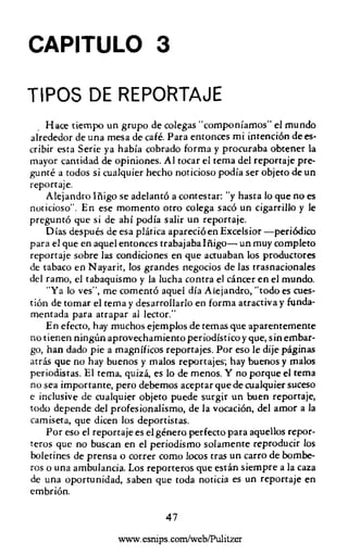 CAPITULO 3

TIPOS DE REPORTAJE
  . Hace tiempo un grupo de colegas" componíamos" e! mundo
alrededor de una mesa de café. Para entonces mi intención de es-
cribir esta Serie ya había cobrado forma y procuraba obtener la
mayor cantidad de opiniones. Al tocar e! tema del reportaje pre-
gunté a todos si cualquier hecho noticioso podía ser objeto de un
reportaje.
    Alejandro Iñigo se adelantó a contestar: "y hasta lo que no es
noticioso". En ese momento otro colega sacó un cigarrillo y le
preguntó que si de ahí podía salir un reportaje.
    Días después de esa plática apareció en Exce!sior -periódico
para el que en aquel entonces trabajaba Iñigo- un muy completo
reportaje sobre las condiciones en que actuaban los productores
de tabaco en N ayarit, los grandes negocios de las trasnacionales
del ramo, el tabaquismo y la lucha contra el cáncer en el mundo.
    "Ya lo ves", me comentó aquel día Alejandro, "todo es cues-
tión de tornar el tema y desarrollarlo en forma atractiva y funda-
mentada para atrapar al lector."
    E n efecto, hay muchos ejemplos de ternas que aparentemente
no tienen ningún aprovechamiento periodístico y que, sin embar-
go, han dado pie a magníficos reportajes. Por eso le dije páginas
atrás que no hay buenos y malos reportajes; hay buenos y malos
periodistas. El tema, quizá, es lo de menos. Y no porque e! tema
no sea importante, pero debernos aceptar que de cualquier suceso
e inclusive de cualquier objeto puede surgir un buen reportaje,
todo depende del profesionalismo, de la vocación, del amor a la
camiseta, que dicen los deportistas.
    Por eso el reportaje es el género perfecto para aquellos repor-
teros que no buscan en e! periodismo solamente reproducir los
boletines de prensa o correr corno locos tras un carro de bombe-
ros o una ambulancia. Los reporteros que están siempre a la caza
de una oportunidad, saben que toda noticia es un reportaje en
embrión.

                               47
                    www.esnips.com/weblPulitzer
 
