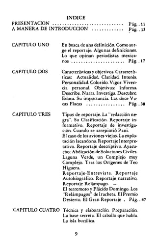 INDICE
PRESENTACION                                      .   Pág.. 11
A MANERA DE INTRODUCCION                          .   Pág.. 13


CAPITULO UNO        En busca de una definición. Como sur-
                    ge el reportaje. Algunas definiciones.
                    Lo que opinan periodistas mexica-
                    nos                               Pág.. 17

CAPITULO DOS        Características y objetivos. Caracterís-
                    ticas: Actualidad. Claridad. Interés.
                    Personalidad. Colorido. Vigor. Viven-
                    cia personal. Objetivos: Informa
                    Describe. Narra. Investiga. Descubre.
                    Educa Su importancia Las doce Va-
                    cas Flacas                         Pág.. 30

CAPITULO TRES       Tipos de reportaje. La "redacción ne-
                    gra". Su Clasificación. Reportaje in-
                    formativo. Reporraje de investiga-
                    ción. Cuando se arrepintió Pani.
                    El caso de los aviones viejos. La explo-
                    tación lacandona. Reporraje Interpre-
                    tativo. Reporraje descriptivo. Ayacu-
                    cho: Abdicación de Soluciones Civiles.
                    Laguna Verde. un Complejo muy
                    Complejo. Tras los Orígenes de Teo
                    Higuera.
                    Reportaje-Entrevista. Reportaje
                    Autobiográfico. Reportaje narrativo.
                    Reportaje Relámpago. -
                    El terremoto y Plácido Domingo. Los
                    "Relámpagos" de Irachera, El Premio
                    Desierto. El Gran Reportaje. Pág.. 47

CAPITULO CUATRO Técnica y elaboración. Preparación.
                La base secreta. El caballo que habla
                La isla bucólica

                          9
 