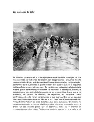 Las evidencias del dolor




En Vietnam, podemos ver el típico ejemplo de esta situación, la imagen de una
niña quemada por la bomba de Napalm, son desgarradoras. El cuerpo de esta
niñallamadaKim Phuc, y de los demás niños que la acompañan, habla del dolor,
del horror y de la crueldad de la guerra nuclear. Son cuerpos que por lo pequeños
debían reflejar ternura, felicidad, paz. En cambio a su corta edad, reflejan toda la
miseria que un ser humano puede sentir: la desnudes, el desamparo, el dolor, la
desesperanza, pero sobre todo la angustia de ser protagonistas de una guerra no
entendida, no pedida, no buscada, no importante, no necesaria. Como
confirmación de este horror transcribimos lo que expresa Kim en un reportaje
realizado por la cadena Británica BBC en el año 2000, tras la publicación del libro
"TheGirl in the Picture" (La chica de la foto), que contó su historia: "De repente mi
ropa estaba envuelta en llamas. Vi el fuego sobre mi cuerpo, en especial sobre mi
brazo. En ese instante pensé que, si sobrevivía, sería fea y anormal en
comparación con otros niños. Estaba muy asustada, porque no vi a nadie a mí
 
