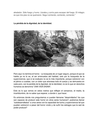 alrededor. Sólo fuego y humo. Lloraba y corría para escapar del fuego. El milagro
es que mis pies no se quemaron. Seguí corriendo, corriendo, corriendo."



La pérdida de la dignidad, de la identidad.




Pero aquí no termina el horror. La búsqueda de un lugar seguro, porque el que se
habita ya no lo es, el ser arrancados del habitad, solo por la búsqueda de la
supervivencia, que si se evaluara no es lo más importante, porque sobrevivir con
el pánico a cuestas, con un dolor que atraviesa todo el cuerpo y se demuestra en
cada poro, con la perdida de la dignidad, de la identidad, no es lo que en derechos
humanos se denomina “UNA VIDA DIGNA”.

Esto es lo que vemos en estos rostros que reflejan el cansancio, el medio, la
incertidumbre, de no saber que esperar, a donde ir, que hacer.

Es entonces donde nos preguntamos si pueden llamarse “desarrollados” los que
son capaces de producir este horror en otros seres humanos?; podremos llamar
“subdesarrollados” a unos seres con la capacidad de lucha y supervivencia tal que
pueden sobrevivir a pesar del horror vivido y de sufrir los estragos que la sed de
poder produce?
 