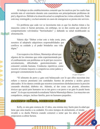 3
	 Al trabajar en dos establecimientos comentó que los motivos por los cuales han
asistido más al veterinario durante esta cuarentena son principalmente problemas de
piel y digestivos. Debido a la situación actual se complican las visitas a domicilio. Todo
está muy restringido y exclusivamente en casos de emergencia se presta este servicio.
	 Un problema que cada vez se incrementa más es que los dueños tratan a las
mascotas como si fueran personas, sin embargo, no se dan cuenta que afectan el
comportamiento volviéndose “berrinchudos” y dañando su salud modificando su
alimentación.
	 Valeria dijo “Deben evitar esto a toda costa, pues,
nosotros al adoptarlo adquirimos responsabilidades que
conlleva su cuidado y el poder brindarles una vida
digna.”
	
	 Con respecto a los felinos, Marmolejo afirmó que
algunos de los síntomas que están experimentando por
el confinamiento son problemas en la piel por excesivo
acicalamiento, dificultades gastrointestinales por
consumir comida humana. Conductas repetitivas como
recorrer el mismo trayecto o compulsivas como jadeos y
perseguir constantemente la cola.
	 “El alimento de perro y gato está balanceado con lo que ellos necesitan (me
refiero a marcas premium) con cantidades fuentes de proteína y ácidos grasos
adecuados. Si les damos comida que nosotros consumimos desbalanceamos la porción
causando obesidad, diabetes etc. Además, al dar cosas con picante, alimentos
tóxicos que quizá para humanos no es tan grave a un perro o un gato lo puede hasta
matar”. Es lo que recomienda la estudiante Valeria Marmolejo Batres. Las mascotas son
compañeros, amigos, incluso familia, pero no humanos pequeños.
MOMENTOS DIFÍCILES, DECISIONES DIFÍCILES
	 Kelly, es una gata siamesa de 12 años, una minina muy fuerte para la edad que
tiene que ama mucho a su cuidador. En estos tiempos de aislamiento, el miedo
invadió a su dueña Patricia cuando comenzó a notar que los años le
empezaron a cobrar factura.
 