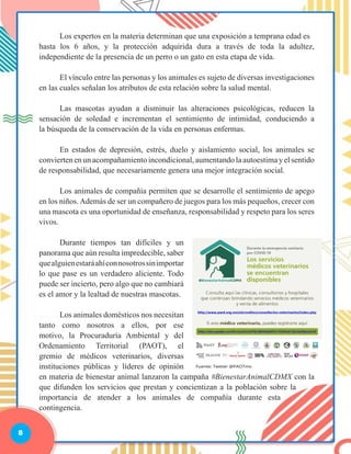 8
	 Los expertos en la materia determinan que una exposición a temprana edad es
hasta los 6 años, y la protección adquirida dura a través de toda la adultez,
independiente de la presencia de un perro o un gato en esta etapa de vida.
	 El vínculo entre las personas y los animales es sujeto de diversas investigaciones
en las cuales señalan los atributos de esta relación sobre la salud mental.
	 Las mascotas ayudan a disminuir las alteraciones psicológicas, reducen la
sensación de soledad e incrementan el sentimiento de intimidad, conduciendo a
la búsqueda de la conservación de la vida en personas enfermas.
	 En estados de depresión, estrés, duelo y aislamiento social, los animales se
convierten en un acompañamiento incondicional, aumentando la autoestima y el sentido
de responsabilidad, que necesariamente genera una mejor integración social.
	 Los animales de compañía permiten que se desarrolle el sentimiento de apego
en los niños.Además de ser un compañero de juegos para los más pequeños, crecer con
una mascota es una oportunidad de enseñanza, responsabilidad y respeto para los seres
vivos.
	 Durante tiempos tan difíciles y un
panorama que aún resulta impredecible, saber
quealguienestaráahíconnosotrossinimportar
lo que pase es un verdadero aliciente. Todo
puede ser incierto, pero algo que no cambiará
es el amor y la lealtad de nuestras mascotas.
	 Los animales domésticos nos necesitan
tanto como nosotros a ellos, por ese
motivo, la Procuraduría Ambiental y del
Ordenamiento Territorial (PAOT), el
gremio de médicos veterinarios, diversas
instituciones públicas y líderes de opinión
en materia de bienestar animal lanzaron la campaña #BienestarAnimalCDMX con la
que difunden los servicios que prestan y concientizan a la población sobre la
importancia de atender a los animales de compañía durante esta
contingencia.
 
