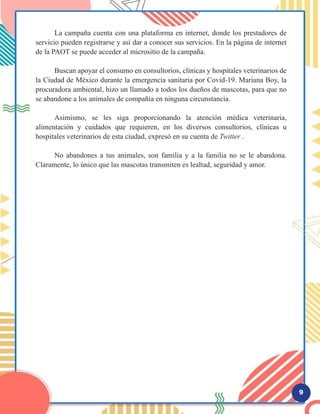 9
	 La campaña cuenta con una plataforma en internet, donde los prestadores de
servicio pueden registrarse y así dar a conocer sus servicios. En la página de internet
de la PAOT se puede acceder al micrositio de la campaña.
	 Buscan apoyar el consumo en consultorios, clínicas y hospitales veterinarios de
la Ciudad de México durante la emergencia sanitaria por Covid-19. Mariana Boy, la
procuradora ambiental, hizo un llamado a todos los dueños de mascotas, para que no
se abandone a los animales de compañía en ninguna circunstancia.
	 Asimismo, se les siga proporcionando la atención médica veterinaria,
alimentación y cuidados que requieren, en los diversos consultorios, clínicas u
hospitales veterinarios de esta ciudad, expresó en su cuenta de Twitter .
	 No abandones a tus animales, son familia y a la familia no se le abandona.
Claramente, lo único que las mascotas transmiten es lealtad, seguridad y amor.
 