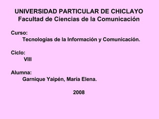 UNIVERSIDAD PARTICULAR DE CHICLAYO Facultad de Ciencias de la Comunicación Curso:  Tecnologías de la Información y Comunicación. Ciclo: VIII Alumna: Garnique Yaipén, María Elena.  2008 