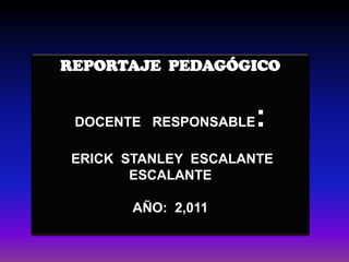 REPORTAJE  PEDAGÓGICO DOCENTE   RESPONSABLE:  ERICK  STANLEY  ESCALANTE  ESCALANTE AÑO:  2,011 