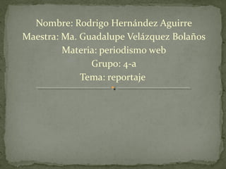 Nombre: Rodrigo Hernández Aguirre
Maestra: Ma. Guadalupe Velázquez Bolaños
         Materia: periodismo web
               Grupo: 4-a
             Tema: reportaje
 