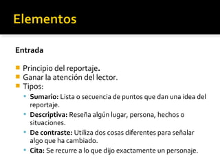 Entrada
 Principio del reportaje.
 Ganar la atención del lector.
 Tipos:
 Sumario: Lista o secuencia de puntos que dan una idea del
reportaje.
 Descriptiva: Reseña algún lugar, persona, hechos o
situaciones.
 De contraste: Utiliza dos cosas diferentes para señalar
algo que ha cambiado.
 Cita: Se recurre a lo que dijo exactamente un personaje.
 