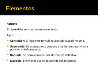 Remate
El cierre debe ser congruente con el texto.
Tipos:
 Conclusión: El reportero toma la responsabilidad de resumir.
 Sugerencia: Se aconseja o se propone a los lectores asumir una
posición ante lo expuesto.
 Rotundo: Se cierra con una frase de manera definitiva.
 Moraleja: Enseñanza que se desprende del desarrollo.
 