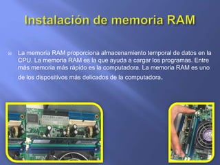  La memoria RAM proporciona almacenamiento temporal de datos en la
CPU. La memoria RAM es la que ayuda a cargar los programas. Entre
más memoria más rápido es la computadora. La memoria RAM es uno
de los dispositivos más delicados de la computadora.
 