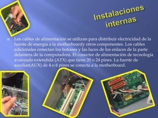  Los cables de alimentación se utilizan para distribuir electricidad de la
fuente de energía a la motherboardy otros componentes. Los cables
adicionales conectan los botones y las luces de los enlaces de la parte
delantera de la computadora. El conector de alimentación de tecnología
avanzado extendida (ATX) que tiene 20 o 24 pines. La fuente de
auxiliar(AUX) de 4 o 6 pines se conecta a la motherboard.
 