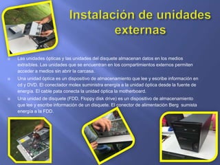  Las unidades ópticas y las unidades del disquete almacenan datos en los medios
extraíbles. Las unidades que se encuentran en los compartimientos externos permiten
acceder a medios sin abrir la carcasa.
 Una unidad óptica es un dispositivo de almacenamiento que lee y escribe información en
cd y DVD. El conectador molex suministra energía a la unidad óptica desde la fuente de
energía. El cable pata conecta la unidad óptica la motherboard.
 Una unidad de disquete (FDD, Floppy disk drive) es un dispositivo de almacenamiento
que lee y escribe información de un disquete. El conector de alimentación Berg sumista
energía a la FDD.
 
