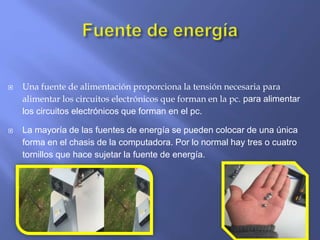  Una fuente de alimentación proporciona la tensión necesaria para
alimentar los circuitos electrónicos que forman en la pc. para alimentar
los circuitos electrónicos que forman en el pc.
 La mayoría de las fuentes de energía se pueden colocar de una única
forma en el chasis de la computadora. Por lo normal hay tres o cuatro
tornillos que hace sujetar la fuente de energía.
 