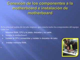 Es la principal tarjeta de circuito impreso que conecta todos los componentes del equipo
como los:
 Módulos RAM, CPU y la pasta, disipador y su cable.
 Instalar la motherboard.
 Instalar la CPU y ensamblar y instalar in disipador de calor.
 Instalar memoria RAM.
 .
 