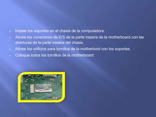  Instale los soportes en el chasis de la computadora.
 Alinee los conectores de E/S de la parte trasera de la motherboard con las
aberturas de la parte trasera del chasis.
 Alinee los orificios para tornillos de la motherbord con los soportes.
 Coloque todos los tornillos de la motherboard
 
